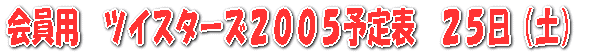 会員用　ツイスターズ２００５予定表　２５日（土）