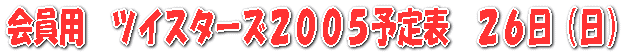 会員用　ツイスターズ２００５予定表　２６日（日）